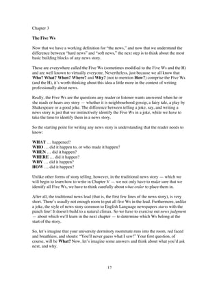 12
Chapter 3
The Five Ws
Now that we have a working definition for “the news,” and now that we understand the
difference between “hard news” and “soft news,” the next step is to think about the most
basic building blocks of any news story.
These are everywhere called the Five Ws (sometimes modified to the Five Ws and the H)
and are well known to virtually everyone. Nevertheless, just because we all know that
Who? What? When? Where? and Why? (not to mention How?) comprise the Five Ws
(and the H), it’s worth thinking about this idea a little more in the context of writing
professionally about news.
Really, the Five Ws are the questions any reader or listener wants answered when he or
she reads or hears any story — whether it is neighbourhood gossip, a fairy tale, a play by
Shakespeare or a good joke. The difference between telling a joke, say, and writing a
news story is just that we instinctively identify the Five Ws in a joke, while we have to
take the time to identify them in a news story.
So the starting point for writing any news story is understanding that the reader needs to
know:
WHAT … happened?
WHO … did it happen to, or who made it happen?
WHEN … did it happen?
WHERE … did it happen?
WHY … did it happen?
HOW … did it happen?
Unlike other forms of story telling, however, in the traditional news story — which we
will begin to learn how to write in Chapter V — we not only have to make sure that we
identify all Five Ws, we have to think carefully about what order to place them in.
After all, the traditional news lead (that is, the first few lines of the news story), is very
short. There’s usually not enough room to put all five Ws in the lead. Furthermore, unlike
a joke, the style of news story common to English Language newspapers starts with the
punch line! It doesn't build to a natural climax. So we have to exercise out news judgment
— about which we'll learn in the next chapter — to determine which Ws belong at the
start of the story.
So, let’s imagine that your university dormitory roommate runs into the room, red faced
and breathless, and shouts: “You'll never guess what I saw!” Your first question, of
course, will be What? Now, let’s imagine some answers and think about what you’d ask
next, and why.
 