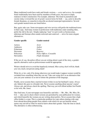 120
Many traditional words have male and female versions — actor and actress, for example.
Some traditionally have been used by members of both sexes, but seem to imply
maleness in their construction. For example, alderman. The trend in journalism and
society today is toward the use of gender-neutral terms for both — say, actor to describe
female thespians, or councilor to describe an elected municipal representative. Several
such gender neutral terms are listed below.
But, again, take care. Some newspapers and wire services still prefer the traditional terms
in their copy. And many women in professions with traditional, male-sounding titles,
prefer the old to the new. Simply replacing “man” in such words as businessman,
alderman and fireman often sounds awkward and contrived — strive for more elegant
alternatives:
Gender specific Gender neutral
Actress Actor
Authoress Author
Fisherman Fisher
Newsman Reporter
Policeman Police Officer, Constable
Stewardess Flight Attendant
If the sex of, say, the police officer you are writing about is part of the story, a gender-
specific alternative such as policewoman would be appropriate.
Writers should strive to avoid the hopelessly tortured. Man-eating shark will do, thank
you very much, not person-eating shark!
Write his or her, only if by doing otherwise you would make it appear women would be
excluded from something when they are not. Take care using their as an alternative that
you cast your sentence so as not to torture the grammar of the language.
Finally, never assume that a married women wishes to use her husband’s name. Always
ask. Indeed, this goes to a broader rule. Never assume anything about anyone’s name!
Always ask, and always check the spelling. That way you will offend neither Jon Psmith
or his wife, Ms. Jones.
One final note, if your newspaper uses honorifics and titles — Mr., Mrs., Ms. Miss, Dr.,
Col. — take care to check which versions are permitted by your publication for women,
and which honorific the woman you are writing about prefers. Never assume that a high
office holder is a man. This is a particular problem for copy editors dealing with copy
from abroad describing people from cultures with which we are not familiar whose
names may not tell us what we need to know about their gender. Take the time to check.
The alternative is often embarrassing.
 