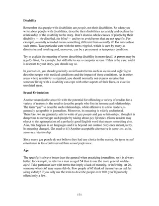 121
Disability
Remember that people with disabilities are people, not their disabilities. So when you
write about people with disabilities, describe their disabilities accurately and explain the
relationship of the disability to the story. Don’t dismiss whole classes of people by their
disability — the disabled, the blind — and try to avoid terms that are not specific. For
example, mentally retarded means something different from mentally ill. Do not confuse
such terms. Take particular care with the term crippled, which is seen by many as
dismissive and insulting and, moreover, can be a permanent or temporary condition.
Try to explain the meaning of terms describing disability in more detail. A person may be
legally blind, for example, but still able to see a computer screen. If this is the case, and it
is relevant to your story, you should say so.
In journalism, you should generally avoid loaded terms such as victim and suffering to
describe people with medical conditions and the impact of those conditions. As in other
areas where sensitivity is required, you should normally not express surprise that
someone living with a disability can cope with other aspects of their lives, or excel in
unrelated areas.
Sexual Orientation
Another unavoidable area rife with the potential for offending a variety of readers for a
variety of reasons is the need to describe people who live in homosexual relationships.
The term “gay” to describe such relationships, while offensive to a few readers, is
generally acceptable in journalism. Moreover, its meaning is widely understood.
Therefore, we are generally safe to write of gay people and gay relationships, though it is
dangerous to stereotype such people by taking about gay lifestyles. (Some readers may
object to the appropriation of a perfectly good English word that means something else.
Alas, this happens in all languages and it is beyond our control. Silly once meant pretty.
Its meaning changed. Get used to it!) Another acceptable alternative is same-sex, as in,
same-sex relationship.
Since many gay people do not believe they had any choice in the matter, the term sexual
orientation is less controversial than sexual preference.
Age
The specific is always better than the general when practicing journalism, so it is always
better, for example, to refer to a man as aged 54 than to use the more general middle-
aged. Take particular care with terms that imply a lack of maturity, or infirmity. At 26,
someone who is 67 may seem elderly. Few people of 67 think of themselves as old, let
along elderly! If you only use the term to describe people over 100, you’ll probably
offend only a few.
 