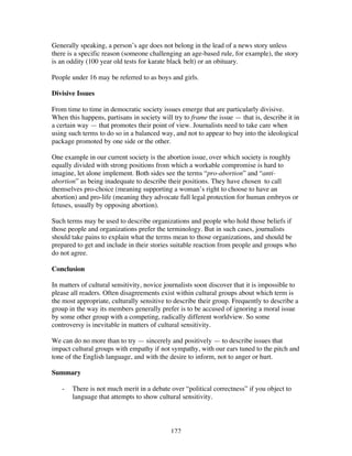 122
Generally speaking, a person’s age does not belong in the lead of a news story unless
there is a specific reason (someone challenging an age-based rule, for example), the story
is an oddity (100 year old tests for karate black belt) or an obituary.
People under 16 may be referred to as boys and girls.
Divisive Issues
From time to time in democratic society issues emerge that are particularly divisive.
When this happens, partisans in society will try to frame the issue — that is, describe it in
a certain way — that promotes their point of view. Journalists need to take care when
using such terms to do so in a balanced way, and not to appear to buy into the ideological
package promoted by one side or the other.
One example in our current society is the abortion issue, over which society is roughly
equally divided with strong positions from which a workable compromise is hard to
imagine, let alone implement. Both sides see the terms “pro-abortion” and “anti-
abortion” as being inadequate to describe their positions. They have chosen to call
themselves pro-choice (meaning supporting a woman’s right to choose to have an
abortion) and pro-life (meaning they advocate full legal protection for human embryos or
fetuses, usually by opposing abortion).
Such terms may be used to describe organizations and people who hold those beliefs if
those people and organizations prefer the terminology. But in such cases, journalists
should take pains to explain what the terms mean to those organizations, and should be
prepared to get and include in their stories suitable reaction from people and groups who
do not agree.
Conclusion
In matters of cultural sensitivity, novice journalists soon discover that it is impossible to
please all readers. Often disagreements exist within cultural groups about which term is
the most appropriate, culturally sensitive to describe their group. Frequently to describe a
group in the way its members generally prefer is to be accused of ignoring a moral issue
by some other group with a competing, radically different worldview. So some
controversy is inevitable in matters of cultural sensitivity.
We can do no more than to try — sincerely and positively — to describe issues that
impact cultural groups with empathy if not sympathy, with our ears tuned to the pitch and
tone of the English language, and with the desire to inform, not to anger or hurt.
Summary
- There is not much merit in a debate over “political correctness” if you object to
language that attempts to show cultural sensitivity.
 