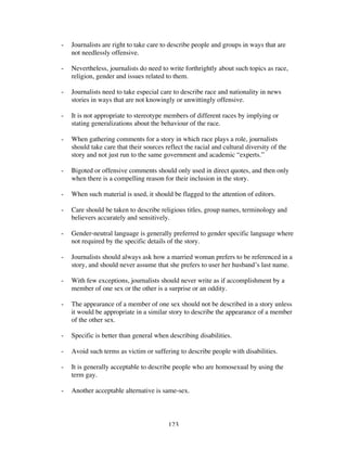 123
- Journalists are right to take care to describe people and groups in ways that are
not needlessly offensive.
- Nevertheless, journalists do need to write forthrightly about such topics as race,
religion, gender and issues related to them.
- Journalists need to take especial care to describe race and nationality in news
stories in ways that are not knowingly or unwittingly offensive.
- It is not appropriate to stereotype members of different races by implying or
stating generalizations about the behaviour of the race.
- When gathering comments for a story in which race plays a role, journalists
should take care that their sources reflect the racial and cultural diversity of the
story and not just run to the same government and academic “experts.”
- Bigoted or offensive comments should only used in direct quotes, and then only
when there is a compelling reason for their inclusion in the story.
- When such material is used, it should be flagged to the attention of editors.
- Care should be taken to describe religious titles, group names, terminology and
believers accurately and sensitively.
- Gender-neutral language is generally preferred to gender specific language where
not required by the specific details of the story.
- Journalists should always ask how a married woman prefers to be referenced in a
story, and should never assume that she prefers to user her husband’s last name.
- With few exceptions, journalists should never write as if accomplishment by a
member of one sex or the other is a surprise or an oddity.
- The appearance of a member of one sex should not be described in a story unless
it would be appropriate in a similar story to describe the appearance of a member
of the other sex.
- Specific is better than general when describing disabilities.
- Avoid such terms as victim or suffering to describe people with disabilities.
- It is generally acceptable to describe people who are homosexual by using the
term gay.
- Another acceptable alternative is same-sex.
 