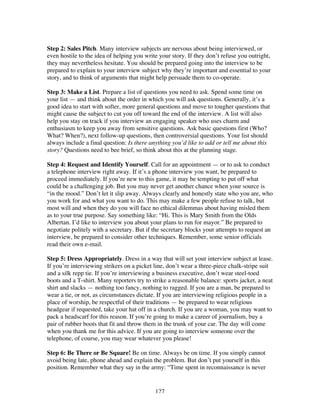127
Step 2: Sales Pitch. Many interview subjects are nervous about being interviewed, or
even hostile to the idea of helping you write your story. If they don’t refuse you outright,
they may nevertheless hesitate. You should be prepared going into the interview to be
prepared to explain to your interview subject why they’re important and essential to your
story, and to think of arguments that might help persuade them to co-operate.
Step 3: Make a List. Prepare a list of questions you need to ask. Spend some time on
your list — and think about the order in which you will ask questions. Generally, it’s a
good idea to start with softer, more general questions and move to tougher questions that
might cause the subject to cut you off toward the end of the interview. A list will also
help you stay on track if you interview an engaging speaker who uses charm and
enthusiasm to keep you away from sensitive questions. Ask basic questions first (Who?
What? When?), next follow-up questions, then controversial questions. Your list should
always include a final question: Is there anything you’d like to add or tell me about this
story? Questions need to bee brief, so think about this at the planning stage.
Step 4: Request and Identify Yourself. Call for an appointment — or to ask to conduct
a telephone interview right away. If it’s a phone interview you want, be prepared to
proceed immediately. If you’re new to this game, it may be tempting to put off what
could be a challenging job. But you may never get another chance when your source is
“in the mood.” Don’t let it slip away. Always clearly and honestly state who you are, who
you work for and what you want to do. This may make a few people refuse to talk, but
most will and when they do you will face no ethical dilemmas about having misled them
as to your true purpose. Say something like: “Hi. This is Mary Smith from the Olds
Albertan. I’d like to interview you about your plans to run for mayor.” Be prepared to
negotiate politely with a secretary. But if the secretary blocks your attempts to request an
interview, be prepared to consider other techniques. Remember, some senior officials
read their own e-mail.
Step 5: Dress Appropriately. Dress in a way that will set your interview subject at lease.
If you’re interviewing strikers on a picket line, don’t wear a three-piece chalk-stripe suit
and a silk repp tie. If you’re interviewing a business executive, don’t wear steel-toed
boots and a T-shirt. Many reporters try to strike a reasonable balance: sports jacket, a neat
shirt and slacks — nothing too fancy, nothing to ragged. If you are a man, be prepared to
wear a tie, or not, as circumstances dictate. If you are interviewing religious people in a
place of worship, be respectful of their traditions — be prepared to wear religious
headgear if requested, take your hat off in a church. If you are a woman, you may want to
pack a headscarf for this reason. If you’re going to make a career of journalism, buy a
pair of rubber boots that fit and throw them in the trunk of your car. The day will come
when you thank me for this advice. If you are going to interview someone over the
telephone, of course, you may wear whatever you please!
Step 6: Be There or Be Square! Be on time. Always be on time. If you simply cannot
avoid being late, phone ahead and explain the problem. But don’t put yourself in this
position. Remember what they say in the army: “Time spent in reconnaissance is never
 