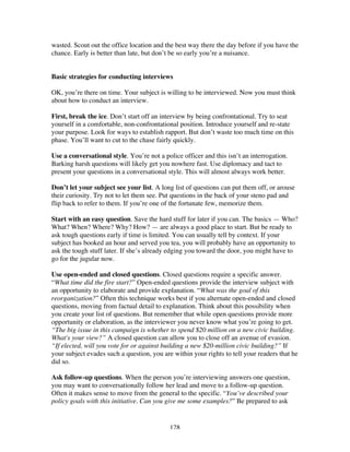 128
wasted. Scout out the office location and the best way there the day before if you have the
chance. Early is better than late, but don’t be so early you’re a nuisance.
Basic strategies for conducting interviews
OK, you’re there on time. Your subject is willing to be interviewed. Now you must think
about how to conduct an interview.
First, break the ice. Don’t start off an interview by being confrontational. Try to seat
yourself in a comfortable, non-confrontational position. Introduce yourself and re-state
your purpose. Look for ways to establish rapport. But don’t waste too much time on this
phase. You’ll want to cut to the chase fairly quickly.
Use a conversational style. You’re not a police officer and this isn’t an interrogation.
Barking harsh questions will likely get you nowhere fast. Use diplomacy and tact to
present your questions in a conversational style. This will almost always work better.
Don’t let your subject see your list. A long list of questions can put them off, or arouse
their curiosity. Try not to let them see. Put questions in the back of your steno pad and
flip back to refer to them. If you’re one of the fortunate few, memorize them.
Start with an easy question. Save the hard stuff for later if you can. The basics — Who?
What? When? Where? Why? How? — are always a good place to start. But be ready to
ask tough questions early if time is limited. You can usually tell by context. If your
subject has booked an hour and served you tea, you will probably have an opportunity to
ask the tough stuff later. If she’s already edging you toward the door, you might have to
go for the jugular now.
Use open-ended and closed questions. Closed questions require a specific answer.
“What time did the fire start?” Open-ended questions provide the interview subject with
an opportunity to elaborate and provide explanation. “What was the goal of this
reorganization?” Often this technique works best if you alternate open-ended and closed
questions, moving from factual detail to explanation. Think about this possibility when
you create your list of questions. But remember that while open questions provide more
opportunity or elaboration, as the interviewer you never know what you’re going to get.
“The big issue in this campaign is whether to spend $20 million on a new civic building.
What's your view?” A closed question can allow you to close off an avenue of evasion.
“If elected, will you vote for or against building a new $20-million civic building?” If
your subject evades such a question, you are within your rights to tell your readers that he
did so.
Ask follow-up questions. When the person you’re interviewing answers one question,
you may want to conversationally follow her lead and move to a follow-up question.
Often it makes sense to move from the general to the specific. “You’ve described your
policy goals with this initiative. Can you give me some examples?” Be prepared to ask
 