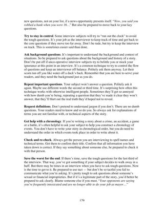 129
new questions, not on your list, if a news opportunity presents itself. “Now, you said you
robbed a bank when you were 16…” But also be prepared to move back to your key
questions.
Try to stay in control. Some interview subjects will try to “run out the clock” to avoid
the tough questions. It’s your job as the interviewer to keep track of time and get back to
the core questions if they move too far away. Don’t be rude, but try to keep the interview
on track. This is sometimes easier said than done.
Ask background questions. It’s important to understand the background and context of
situations. So be prepared to ask questions about the background and history of a story.
Don’t be put off if unco-operative interview subjects try to belittle you or mock your
ignorance at this point in an interview. It’s a common technique to try to control the flow
of questions and keep an interviewer off balance. Politely ask them anyway. Let their
scorn run off you like water off a duck’s back. Remember that you are here to serve your
readers, and they need the background just as you do.
Repeat important questions. Your subject won’t answer a question. Politely ask it
again. Maybe use different words the second or third time. It’s surprising how often this
technique works with otherwise intelligent people. Sometimes they’ll get so annoyed
with how dumb you’re being, repeating a question that they’ve made it clear they won’t
answer, that they’ll blurt out the real truth they’d hoped not to reveal.
Request definitions. Don’t pretend to understand jargon if you don’t. There are no dumb
questions. Your readers need to know and so do you. So always ask for explanations of
terms you are not familiar with, or technical aspects of the story.
Get help with a chronology. If you’re writing a story about a crime, an accident, a game
or a battle, it’s often helpful to ask your subject to help you construct a chronology of
events. You don’t have to write your story in chronological order, but you do need to
understand the order in which events took place in order to write about it.
Check and re-check. Always get the person you are interviewing to spell names and
technical terms. Get them to confirm their title. Confirm that all information you have
taken down is correct. If they say something about someone else, be prepared to check it
with that person.
Save the worst for the end. If there’s time, save the tough questions for the last third of
the interview. That way, you’ve got something if your subject decides to walk away in a
huff. But there may be times in an interview when you have to ask tough questions. Now
is the time to get to it. Be prepared to use tact — but don’t be so tactful you fail to
communicate what you’re asking. It’s pretty tough to ask questions about someone’s
sexual or financial improprieties. But if it’s a legitimate part of the story, you’d better be
prepared to ask clearly. Blame someone else if you must. “Your opponents are saying
you’re frequently intoxicated and are no longer able to do your job as mayor…”
 