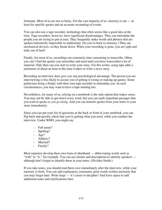 133
fortunate. Most of us are not so lucky. For the vast majority of us, memory is out — at
least for specific quotes and an accurate recounting of events.
You can also use a tape recorder, technology that often seems like a good idea at the
time. Tape recorders, however, have significant disadvantages. They can intimidate the
people you are trying to put at ease. They frequently make words and phrases that are
spoken indistinctly impossible to understand. (So you’re back to memory.) They are
mechanical devices, so they break down. When your recording is gone, you are right and
truly out of luck!
Finally, for most of us, recordings are extremely time consuming to transcribe. Often,
you can’t find the quotes you remember and need until you have transcribed a lot of
material. Only then can you start to write your story. For this writer, using tape adds a
minimum of about an hour to the time it takes to write a news story.
Recording an interview does give you one psychological advantage: The person you are
interviewing is less likely to accuse you of getting it wrong or making up quotes. Some
politicians bring a flunky with their own tape recorder to intimidate you. In such
circumstances, you may want to have a tape running too.
Nevertheless, for many of us, relying on a notebook is the only option that makes sense.
You may not be able to get down every word, but you can mark important passages that
you want to quote as you go along. And you can transfer quotes from your notes to your
story immediately.
Since you can put your list of questions at the back or front of your notebook, you can
flip back and quickly check that you’re getting what you need, while you conduct the
interview. Under WHO, you might say:
- Full name?
- Spelling?
- Age?
- Address?
- Married?
- Family?
Most reporters develop their own form of shorthand — abbreviating words such as
“with” to “w,” for example. You can use initials and descriptions to identify speakers —
although don’t forget to identify them in your notes. (JS=Jake Smith.)
If you take notes, you should read them over immediately after the interview, while your
memory is fresh. You can add explanatory comments, print words written unclearly that
you may forget later. Write large — it’s easier to decipher! And leave space to add
additional notes and clarifications later.
 
