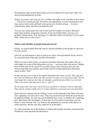 134
Put quotation marks around direct quotes you are confident of in your notes. Don’t use
them around paraphrased sections.
Finally, if you just can’t keep up, you’re within your rights to ask a speaker to slow down
— at least for a crucial passage. If you have the opportunity, in some circumstances you
may want to read words said back to the person you are interviewing — if only to
establish they really said what you think they did.
You can lose a good quote this way if your interview subject reconsiders. But that’s
better than seriously misquoting someone. If you can hardly believe you ears, you
probably should clarify. Now and again, it’s what they really said and they’ll say it again.
That’s when you’re in the clover!
Motives and reliability of people being interviewed
Finally, we need to think about the motives and the reliability of the people we interview
for news stories.
After all, our information is only as good as its source. Good journalists always need to
be concerned about where they get their information.
While you aim to deal in facts, you need to remember that those who speak with you —
who supply all or part of the information you use — may have their own motives. Indeed,
facts to them may not be sacred! So you must always assess the facts they give you.
(Never forget that you could be successfully sued for writing defamatory statements
based on their “facts.”
People may give you wrong or incomplete information for many reasons. They may feel
the truth will embarrass them. (Are they greedy? Are they at risk of going to jail?) Or the
truth might hurt someone they like, for example, a politician they'd like to see elected.
(This is the motive that often gives rise to “spin.”)
By the same token, they may want to portray a political or business rival in a bad light.
They may be seeking wealth, glory or respect and feel a concocted story may help them.
Some interview subjects may be seeking a sense of self-importance they think will come
from supplying you with a news story. They may not know much about the issue but just
be publicity hounds. Or, they may just be habitual liars, crazy, or deluded. (It’s surprising
how often things like this happen. At least once in your career in journalism, you are
likely to meet someone who, say, believes the armoured car crew are really thieves in
stolen uniforms, and the cops they called are in on the plot!)
So, while journalists are in the business of asking other people questions, sometimes they
should save some questions for themselves:
 