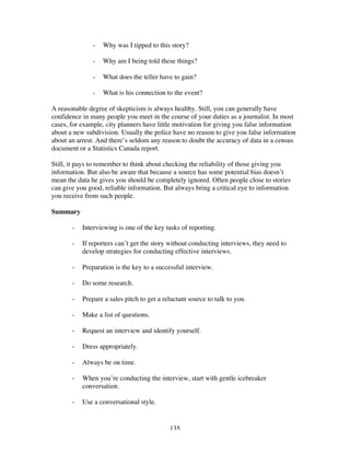 135
- Why was I tipped to this story?
- Why am I being told these things?
- What does the teller have to gain?
- What is his connection to the event?
A reasonable degree of skepticism is always healthy. Still, you can generally have
confidence in many people you meet in the course of your duties as a journalist. In most
cases, for example, city planners have little motivation for giving you false information
about a new subdivision. Usually the police have no reason to give you false information
about an arrest. And there’s seldom any reason to doubt the accuracy of data in a census
document or a Statistics Canada report.
Still, it pays to remember to think about checking the reliability of those giving you
information. But also be aware that because a source has some potential bias doesn’t
mean the data he gives you should be completely ignored. Often people close to stories
can give you good, reliable information. But always bring a critical eye to information
you receive from such people.
Summary
- Interviewing is one of the key tasks of reporting.
- If reporters can’t get the story without conducting interviews, they need to
develop strategies for conducting effective interviews.
- Preparation is the key to a successful interview.
- Do some research.
- Prepare a sales pitch to get a reluctant source to talk to you.
- Make a list of questions.
- Request an interview and identify yourself.
- Dress appropriately.
- Always be on time.
- When you’re conducting the interview, start with gentle icebreaker
conversation.
- Use a conversational style.
 