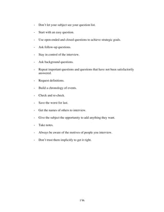 136
- Don’t let your subject see your question list.
- Start with an easy question.
- Use open-ended and closed questions to achieve strategic goals.
- Ask follow-up questions.
- Stay in control of the interview.
- Ask background questions.
- Repeat important questions and questions that have not been satisfactorily
answered.
- Request definitions.
- Build a chronology of events.
- Check and re-check.
- Save the worst for last.
- Get the names of others to interview.
- Give the subject the opportunity to add anything they want.
- Take notes.
- Always be aware of the motives of people you interview.
- Don’t trust them implicitly to get it right.
 
