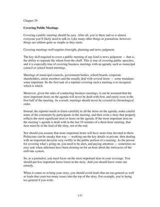 137
Chapter 29
Covering Public Meetings
Covering a public meeting should be easy. After all, you’re there and so is almost
everyone you’ll likely need to talk to. Like many other things in journalism, however,
things are seldom quite as simple as they seem.
Covering meetings well requires foresight, planning and news judgment.
The key skill required to cover a public meeting of any kind is news judgment — that is,
the ability to separate the wheat from the chaff. This is true of covering public speeches,
and it is especially true of covering business meetings with an agenda, such as municipal
council or school board meetings.
Meetings of municipal councils, government bodies, school boards, corporate
shareholders, union members and the usually deal with several items — some mundane,
some important. So the first task of a reporter covering such a meeting is to recognize
which is which.
Moreover, given the rules of conducting business meetings, it can be assumed that the
most important items on the agenda will never be dealt with first, and rarely even in the
first half of the meeting. As a result, meetings should never be covered in chronological
order.
Instead, the reporter needs to listen carefully to all the items on the agenda, make careful
notes of the comments by participants in the meeting, and then write a story that properly
reflects the most significant item or items on the agenda. If the most important item on
the meeting’s agenda is dealt with in the last 10 minutes of a three-hour meeting, that
item must be in the lead of the story, not at the end.
Nor should you assume that more important items will have more time devoted to them.
Politicians can be sneaky that way — working out the key details in private, then dealing
with an important decision very swiftly in the public portion of a meeting. As the person
for covering what’s going on, you need to be alert, and paying attention — sometimes no
easy task when aldermen have been droning on for an hour about the intricacies of the
mill-rate system.
So, as a journalist, you must focus on the most important item in your coverage. You
should put less important items lower in the story. And you should leave some out
entirely.
When it comes to writing your story, you should avoid leads that are too general as well
as leads that cram too many issues into the top of the story. For example, you’re being
too general if you write:
 