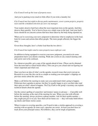 138
City Council took up the issue of property taxes.
And you’re packing in too much to little effect if you write a laundry list:
City Council met last night to discuss parks maintenance, sewer system projects, property
taxes and the scheduled selection of a new city manager.
Your readers deserve hard facts about the most important item on the agenda. And they
deserve them quickly. You’re best to focus on a single issue in the lead. And your lead’s
focus should be on concrete actions that have been taken by the body being reported on.
When you’re exercising your news judgment to determine what to emphasize in the lead,
look for issues and actions that affect people. The more people affected, the bigger the
story.
Given those thoughts, here’s a better lead than the two above:
City Council last night voted to raise property taxes eight per cent.
In addition to being equipped to exercise your news judgment, you need to do some
preparation before you attend a meeting. Walk into a town or city council meeting cold
and you're sure to be confused.
So, whenever possible, get a copy of the agenda ahead of time. (These can be obtained
from the town hall or school board office.) This can give you a head start on figuring out
what's important and what's not.
Once you have an idea of what’s on the agenda, research issues that you're not up on.
Research in a case like this can be as simple as reading your newspaper’s clippings on
previous stories about the same issue.
Make a call before the meeting to make sure you understand what's going to happen.
Politicians have agendas to pursue, but they’re usually happy to give you their take (and
their spin) on what’s about to happen. The City Clerk or the group’s secretary can explain
technical details about the agenda.
Get the correct spelling of councilors' and trustees' names in advance — if possible well
before the meeting, at the start of the meeting for sure. When you chat with officials
before the meeting, always jot down a phone number. Ask for their mobile number —
they might just give it to you. Save them all for future use — they will make both follow-
up checks and future stories easier.
When it comes to covering speeches, you’ll need to take a similar approach to covering a
meeting with an agenda. In some ways, speeches are easier. At least you don't have to
track down your principal source. Nevertheless, they can be tough assignments.
 