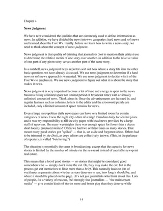 14
Chapter 4
News Judgment
We have now considered the qualities that are commonly used to define information as
news. In addition, we have divided the news into two categories: hard news and soft news
and learned about the Five Ws. Finally, before we learn how to write a news story, we
need to think about the concept of news judgment.
News judgment is that quality of thinking that journalists (not to mention their critics) use
to determine the relative merits of one story over another, in addition to the relative value
of one part of any given story versus another part of the same story.
In a nutshell, news judgment helps reporters sort out how where a story fits into the other
basic questions we have already discussed. We use news judgment to determine if a hard
news or soft news approach is warranted. We use news judgment to decide which of the
Five Ws to emphasize. We use news judgment to figure out what it is about the story that
makes it news.
News judgment is very important because a lot of time and energy is spent in the news
business filling a limited space (or limited period of broadcast time) with a virtually
unlimited amount of news. Think about it: Once the advertisements are factored in, and
regular features such as columns, letters to the editor and the crossword puzzle are
included, only a limited amount of space remains for news.
Even a large metropolitan daily newspaper can have very limited room for certain
categories of news. I was the night city editor of a large Canadian daily for several years,
and it was my responsibility to fill the city pages with local news provided by a large
staff of reporters. On many weeknights there was enough space for fewer than a dozen
short locally produced stories! Often we had two or three times as many stories. That
meant many good stories got "spiked" — that is, set aside and forgotten about. Others had
to be trimmed by the Desk, as copy editors are collectively known. (This, in the parlance
of reporters, is called "butchering.")
The situation is essentially the same in broadcasting, except that the capacity for news
stories is limited by the number of minutes in the newscast instead of available newsprint
real estate.
This means that a lot of good stories — or stories that might be considered good
somewhere else — simply don't make the cut. Or, they may make the cut, but in the
process get cut themselves to little more than a brief. This naturally leads to lots of
vociferous arguments about whether a story deserves to run, how long it should be, and
where it should be placed on the page. (It’s not just journalists who think about this. Lots
of people, for a variety of reasons, feel strongly that journalists — "the mainstream
media" — give certain kinds of stories more and better play than they deserve while
 