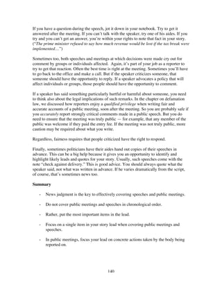 140
If you have a question during the speech, jot it down in your notebook. Try to get it
answered after the meeting. If you can’t talk with the speaker, try one of his aides. If you
try and you can’t get an answer, you’re within your rights to note that fact in your story.
(“The prime minister refused to say how much revenue would be lost if the tax break were
implemented…”)
Sometimes too, both speeches and meetings at which decisions were made cry out for
comment by groups or individuals affected. Again, it’s part of your job as a reporter to
try to get that reaction. Often the best time is right at the meeting. Sometimes you’ll have
to go back to the office and make a call. But if the speaker criticizes someone, that
someone should have the opportunity to reply. If a speaker advocates a policy that will
affect individuals or groups, those people should have the opportunity to comment.
If a speaker has said something particularly hurtful or harmful about someone, you need
to think also about the legal implications of such remarks. In the chapter on defamation
law, we discussed how reporters enjoy a qualified privilege when writing fair and
accurate accounts of a public meeting, soon after the meeting. So you are probably safe if
you accurately report strongly critical comments made in a public speech. But you do
need to ensure that the meeting was truly public — for example, that any member of the
public was welcome if they paid the entry fee. If the meeting was not truly public, more
caution may be required about what you write.
Regardless, fairness requires that people criticized have the right to respond.
Finally, sometimes politicians have their aides hand out copies of their speeches in
advance. This can be a big help because it gives you an opportunity to identify and
highlight likely leads and quotes for your story. Usually, such speeches come with the
note “check against delivery.” This is good advice. You should always quote what the
speaker said, not what was written in advance. If he varies dramatically from the script,
of course, that’s sometimes news too.
Summary
- News judgment is the key to effectively covering speeches and public meetings.
- Do not cover public meetings and speeches in chronological order.
- Rather, put the most important items in the lead.
- Focus on a single item in your story lead when covering public meetings and
speeches.
- In public meetings, focus your lead on concrete actions taken by the body being
reported on.
 