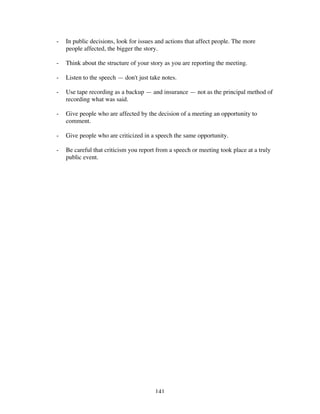 141
- In public decisions, look for issues and actions that affect people. The more
people affected, the bigger the story.
- Think about the structure of your story as you are reporting the meeting.
- Listen to the speech — don't just take notes.
- Use tape recording as a backup — and insurance — not as the principal method of
recording what was said.
- Give people who are affected by the decision of a meeting an opportunity to
comment.
- Give people who are criticized in a speech the same opportunity.
- Be careful that criticism you report from a speech or meeting took place at a truly
public event.
 