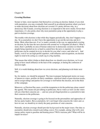 142
Chapter 30
Covering Elections
Sooner or later, most reporters find themselves covering an election. Indeed, if you stick
with journalism, you may eventually find yourself in an editorial position where you have
to make decisions about how elections are covered. It’s pretty obvious why, in a
democracy like Canada, covering elections is so important to the news media. Given their
importance, it’s also pretty clear why most journalists jump at the opportunity to play a
part in election coverage.
The trouble with elections is that while they happen periodically, they don’t happen every
day. So as journalists we don’t have the opportunity to go out the next day and do it
better. More often than not, if we’ve made a mistake in the way we approached covering
an election, by the time the next election rolls around we’ve forgotten all about it. What’s
more, there’s probably no area of human endeavour in democratic societies in which the
people being reported on try so hard to control how the news is reported. As a result,
politicians can be counted on to try to decide for you what’s news, and what isn’t. And
finally, even if we are high-profile reporters, with influence and recognition, on election
night we tend to be acting as a small cog in a big machine.
That means that while it helps to think about how we should cover elections, we’re not
going to have much influence in the heat of the campaign, or during the confusion of
election night.
Still, it is worth thinking about how we cover elections, and planning to do better next
time.
So, for starters, we should be prepared. The time to prepare background stories on issues
of interest to voters, profiles on likely candidates, statistical charts of past election results,
and to assign ridings and parties for coverage is well before the election, not in the thick
of the campaign.
Moreover, as Election Day nears, avoid the temptation to let the politicians alone control
the agenda. This means not just talking to politicians, but to voters as well. Let the voters
tell you what their concerns are — and use your privileged position as a journalist to take
their concerns to the politicians.
Naturally, election coverage is going to be focused on the personalities and approaches of
the key party leaders. But as journalists, let’s not forget what concerns the voters and, as
best we can, we should try to clarify the party positions of voter concerns.
Naturally, election coverage should provide background on the major issues. Our duty as
journalists should also extend to providing context. For example, asking what will a new
energy policy mean to gasoline and heating prices? Will it increase jobs? What will be its
impact on taxes?
 