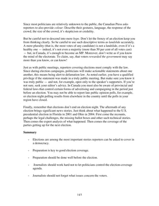 143
Since most politicians are relatively unknown to the public, the Canadian Press asks
reporters to also provide colour: Describe their gestures, language, the response of the
crowd, the size of the crowd, it’s skepticism or credulity.
But be careful not to descend into mere hype. Don’t let the frenzy of an election keep you
from thinking clearly. So be careful to use such descriptive terms as landslide accurately.
A mere plurality (that is, the most votes of any candidate) is not a landslide, even if it’s a
healthy one — indeed, it’s not even a majority (more than 50 per cent of all votes cast)
— but, in Canada, it’s enough to become an MP. Moreover, don’t write as if you know
the mind of the electorate. To claim, say, that voters rewarded the government may say
more than you know, or can know!
Just as with public meetings, reporters covering elections must comply with the law.
Since during election campaigns, politicians will make actionable statements about one
another, this means being alert to defamation law. As noted earlier, you have a qualified
privilege if the statement was made in a truly public meeting. But make sure you know it
was truly public — and not, for example, open only to the speaker’s supporters. If you’re
not sure, seek your editor’s advice. In Canada you must also be aware of provincial and
federal laws that control certain forms of advertising and campaigning in the period just
before an election. You may not be able to report late public opinion polls, for example,
or election night polling results from elsewhere in the country until the polls in your
region have closed.
Finally, remember that elections don’t end on election night. The aftermath of any
election brings significant news stories. Just think about what happened to the U.S.
presidential election in Florida in 2001 and Ohio in 2004. First come the recounts,
perhaps the legal challenges, the missing ballot boxes and other such technical stories.
Then comes the expert analysis of what happened. Then comes the coverage of the
parties getting up for the next election.
Summary
- Elections are among the most important stories reporters can be asked to cover in
a democracy.
- Preparation is key to good election coverage.
- Preparation should be done well before the election.
- Journalists should work hard not to let politicians control the election-coverage
agenda.
- Journalists should not forget what issues concern the voters.
 