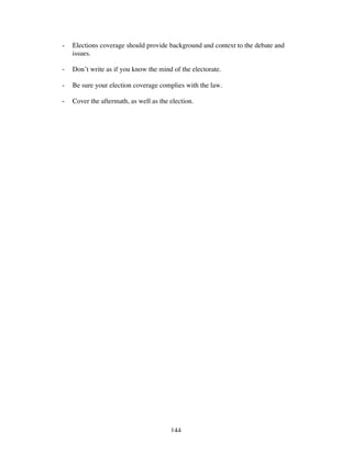 144
- Elections coverage should provide background and context to the debate and
issues.
- Don’t write as if you know the mind of the electorate.
- Be sure your election coverage complies with the law.
- Cover the aftermath, as well as the election.
 