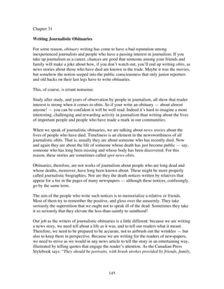 145
Chapter 31
Writing Journalistic Obituaries
For some reason, obituary writing has come to have a bad reputation among
inexperienced journalists and people who have a passing interest in journalism. If you
take up journalism as a career, chances are good that someone among your friends and
family will make a joke about how, if you don’t watch out, you’ll end up writing obits, as
news stories about those who have died are known in the trade. Maybe it was the movies,
but somehow the notion seeped into the public consciousness that only junior reporters
and old hacks on their last legs have to write obituaries.
This, of course, is errant nonsense.
Study after study, and years of observation by people in journalism, all show that reader
interest is strong when it comes to obits. So if your write an obituary — about almost
anyone! — you can be confident it will be well read. Indeed it’s hard to imagine a more
interesting, challenging and rewarding activity in journalism than writing about the lives
of important people and people who have made a mark in our communities.
When we speak of journalistic obituaries, we are talking about news stories about the
lives of people who have died. Timeliness is an element in the newsworthiness of all
journalistic obits. That is, usually they are about someone who has recently died. Now
and again they are about the life of someone whose death has just become public — say,
someone who has long been missing and whose body has been discovered. For this
reason, these stories are sometimes called spot news obits.
Obituaries, therefore, are not works of journalism about people who are long dead and
whose deaths, moreover, have long been known about. These might be more properly
called journalistic biographies. Nor are they the death notices written by relatives that
appear for a fee in the pages of many newspapers — although these notices, confusingly,
go by the same term.
The aim of the people who write such notices is to memorialize a relative or friends.
Most of them try to remember the positive, and gloss over the unseemly. They take
seriously the superstition that we ought not to speak ill of the dead. Sometimes they take
it so seriously that they elevate the less-than-saintly to sainthood!
Our job as the writers of journalistic obituaries is a little different: because we are writing
a news story, we need tell about a life as it was, and to tell our readers what it meant.
Therefore, we need to be prepared to be accurate, not to airbrush out the wrinkles — but
also to keep them in perspective. Because we are writing for the readers of newspapers,
we need to strive as we would in any news article to tell the story in an entertaining way,
illustrated by telling quotes that engage the reader’s attention. As the Canadian Press
Stylebook says: “They should be portraits, with brush strokes provided by friends, family,
 