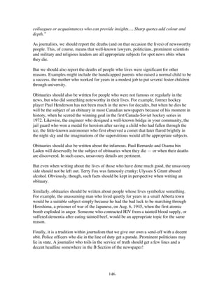 146
colleagues or acquaintances who can provide insights…. Sharp quotes add colour and
depth.”
As journalists, we should report the deaths (and on that occasion the lives) of newsworthy
people. This, of course, means that well-known lawyers, politicians, prominent scientists
and military and religious leaders are all appropriate subjects for spot news obits when
they die.
But we should also report the deaths of people who lives were significant for other
reasons. Examples might include the handicapped parents who raised a normal child to be
a success, the mother who worked for years in a modest job to put several foster children
through university.
Obituaries should also be written for people who were not famous or regularly in the
news, but who did something noteworthy in their lives. For example, former hockey
player Paul Henderson has not been much in the news for decades, but when he dies he
will be the subject of an obituary in most Canadian newspapers because of his moment in
history, when he scored the winning goal in the first Canada-Soviet hockey series in
1972. Likewise, the engineer who designed a well-known bridge in your community, the
jail guard who won a medal for heroism after saving a child who had fallen through the
ice, the little-known astronomer who first observed a comet that later flared brightly in
the night sky and the imaginations of the superstitious would all be appropriate subjects.
Obituaries should also be written about the infamous. Paul Bernardo and Osama bin
Laden will deservedly be the subject of obituaries when they die — or when their deaths
are discovered. In such cases, unsavoury details are pertinent.
But even when writing about the lives of those who have done much good, the unsavoury
side should not be left out. Terry Fox was famously cranky; Ulysses S Grant abused
alcohol. Obviously, though, such facts should be kept in perspective when writing an
obituary.
Similarly, obituaries should be written about people whose lives symbolize something.
For example, the unassuming man who lived quietly for years in a small Alberta town
would be a suitable subject simply because he had the bad luck to be marching through
Hiroshima, a prisoner of war of the Japanese, on Aug. 6, 1945, when the first atomic
bomb exploded in anger. Someone who contracted HIV from a tainted blood supply, or
suffered dementia after eating tainted beef, would be an appropriate topic for the same
reason.
Finally, it is a tradition within journalism that we give our own a send-off with a decent
obit. Police officers who die in the line of duty get a parade. Prominent politicians may
lie in state. A journalist who toils in the service of truth should get a few lines and a
decent headline somewhere in the B Section of the newspaper!
 