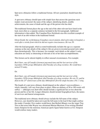 147
Spot news obituaries follow a traditional format. All new journalists should learn this
style.
A spot news obituary should open with simple facts that answer the questions most
readers want answered: the name of the subject, identifying details, notable
achievements, the cause of death and the age of the person who has died.
The traditional format places the age at the end of the other relevant facts listed in the
lead, most often as a separate sentence included in the first paragraph. Additional
information is then added. The Canadian Press Stylebook uses this excellent example of
the start of an obit written in the traditional format:
Glenn Gould, the world-famous Canadian concert pianist, died early today in hospital, a
week after a stroke from which he did not regain consciousness. He was 50.
After the lead paragraph, which as noted traditionally includes the age as a separate
sentence at the end, details of the subject's life are given in inverted pyramid style rather
than chronologically. This is because, for example, such details as the subject’s early
education are rarely as interesting or relevant as his or her later accomplishments.
This format can be altered slightly to reflect unusual circumstances. For example:
Rock Starr, one of Canada's foremost pop musicians and the last survivor of the
legendary 1970s group Abbotsford, died Tuesday of a drug overdose. He would have
turned 53 today.
Or:
Rock Starr, one of Canada's foremost pop musicians and the last survivor of the
legendary 1970s group Abbotsford, died Tuesday of a drug overdose. He was 52, and he
died on the 25th
anniversary of the day Abbotsford's first hit single became a No. 1 song.
The length of a spot news obituary should depend on the subject’s newsworthiness —
which, naturally, will vary from place to place. Often an obituary of 50 to 100 words will
suffice — although even short obits should include a significant fact or two about the
person and his or her life. Longer obituaries should include biographical facts, the names
of survivors and funeral arrangements.
The traditional news obituary should always include the full name of the subject.
However, care should be taken not to put the full name in the lead if that might confuse
the reader. Consider: Few readers would know that Herbert Khaury was the singer Tiny
Tim or that actor John Wayne was christened Marion Morrison. Even writing Orenthal
James Simpson for the notorious American sports figure better known as O.J. Simpson
would confuse many readers.
 