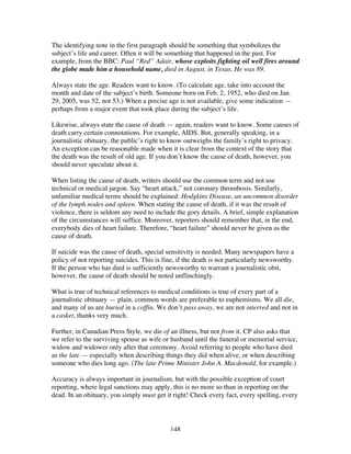 148
The identifying note in the first paragraph should be something that symbolizes the
subject’s life and career. Often it will be something that happened in the past. For
example, from the BBC: Paul “Red” Adair, whose exploits fighting oil well fires around
the globe made him a household name, died in August, in Texas. He was 89.
Always state the age. Readers want to know. (To calculate age, take into account the
month and date of the subject’s birth. Someone born on Feb. 2, 1952, who died on Jan.
29, 2005, was 52, not 53.) When a precise age is not available, give some indication —
perhaps from a major event that took place during the subject’s life.
Likewise, always state the cause of death — again, readers want to know. Some causes of
death carry certain connotations. For example, AIDS. But, generally speaking, in a
journalistic obituary, the public’s right to know outweighs the family’s right to privacy.
An exception can be reasonable made when it is clear from the context of the story that
the death was the result of old age. If you don’t know the cause of death, however, you
should never speculate about it.
When listing the cause of death, writers should use the common term and not use
technical or medical jargon. Say “heart attack,” not coronary thrombosis. Similarly,
unfamiliar medical terms should be explained: Hodgkins Disease, an uncommon disorder
of the lymph nodes and spleen. When stating the cause of death, if it was the result of
violence, there is seldom any need to include the gory details. A brief, simple explanation
of the circumstances will suffice. Moreover, reporters should remember that, in the end,
everybody dies of heart failure. Therefore, “heart failure” should never be given as the
cause of death.
If suicide was the cause of death, special sensitivity is needed. Many newspapers have a
policy of not reporting suicides. This is fine, if the death is not particularly newsworthy.
If the person who has died is sufficiently newsworthy to warrant a journalistic obit,
however, the cause of death should be noted unflinchingly.
What is true of technical references to medical conditions is true of every part of a
journalistic obituary — plain, common words are preferable to euphemisms. We all die,
and many of us are buried in a coffin. We don’t pass away, we are not interred and not in
a casket, thanks very much.
Further, in Canadian Press Style, we die of an illness, but not from it. CP also asks that
we refer to the surviving spouse as wife or husband until the funeral or memorial service,
widow and widower only after that ceremony. Avoid referring to people who have died
as the late — especially when describing things they did when alive, or when describing
someone who dies long ago. (The late Prime Minister John A. Macdonald, for example.)
Accuracy is always important in journalism, but with the possible exception of court
reporting, where legal sanctions may apply, this is no more so than in reporting on the
dead. In an obituary, you simply must get it right! Check every fact, every spelling, every
 