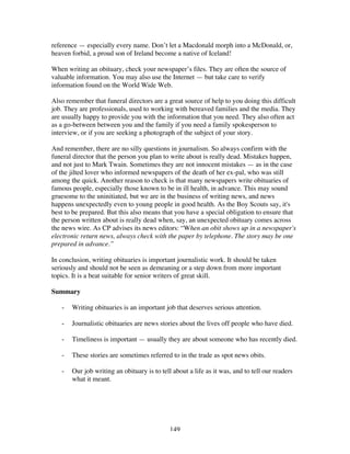 149
reference — especially every name. Don’t let a Macdonald morph into a McDonald, or,
heaven forbid, a proud son of Ireland become a native of Iceland!
When writing an obituary, check your newspaper’s files. They are often the source of
valuable information. You may also use the Internet — but take care to verify
information found on the World Wide Web.
Also remember that funeral directors are a great source of help to you doing this difficult
job. They are professionals, used to working with bereaved families and the media. They
are usually happy to provide you with the information that you need. They also often act
as a go-between between you and the family if you need a family spokesperson to
interview, or if you are seeking a photograph of the subject of your story.
And remember, there are no silly questions in journalism. So always confirm with the
funeral director that the person you plan to write about is really dead. Mistakes happen,
and not just to Mark Twain. Sometimes they are not innocent mistakes — as in the case
of the jilted lover who informed newspapers of the death of her ex-pal, who was still
among the quick. Another reason to check is that many newspapers write obituaries of
famous people, especially those known to be in ill health, in advance. This may sound
gruesome to the uninitiated, but we are in the business of writing news, and news
happens unexpectedly even to young people in good health. As the Boy Scouts say, it's
best to be prepared. But this also means that you have a special obligation to ensure that
the person written about is really dead when, say, an unexpected obituary comes across
the news wire. As CP advises its news editors: “When an obit shows up in a newspaper's
electronic return news, always check with the paper by telephone. The story may be one
prepared in advance.”
In conclusion, writing obituaries is important journalistic work. It should be taken
seriously and should not be seen as demeaning or a step down from more important
topics. It is a beat suitable for senior writers of great skill.
Summary
- Writing obituaries is an important job that deserves serious attention.
- Journalistic obituaries are news stories about the lives off people who have died.
- Timeliness is important — usually they are about someone who has recently died.
- These stories are sometimes referred to in the trade as spot news obits.
- Our job writing an obituary is to tell about a life as it was, and to tell our readers
what it meant.
 