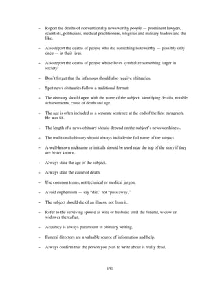 150
- Report the deaths of conventionally newsworthy people — prominent lawyers,
scientists, politicians, medical practitioners, religious and military leaders and the
like.
- Also report the deaths of people who did something noteworthy — possibly only
once — in their lives.
- Also report the deaths of people whose laves symbolize something larger in
society.
- Don’t forget that the infamous should also receive obituaries.
- Spot news obituaries follow a traditional format:
- The obituary should open with the name of the subject, identifying details, notable
achievements, cause of death and age.
- The age is often included as a separate sentence at the end of the first paragraph.
He was 88.
- The length of a news obituary should depend on the subject’s newsworthiness.
- The traditional obituary should always include the full name of the subject.
- A well-known nickname or initials should be used near the top of the story if they
are better known.
- Always state the age of the subject.
- Always state the cause of death.
- Use common terms, not technical or medical jargon.
- Avoid euphemism — say “die,” not “pass away.”
- The subject should die of an illness, not from it.
- Refer to the surviving spouse as wife or husband until the funeral, widow or
widower thereafter.
- Accuracy is always paramount in obituary writing.
- Funeral directors are a valuable source of information and help.
- Always confirm that the person you plan to write about is really dead.
 