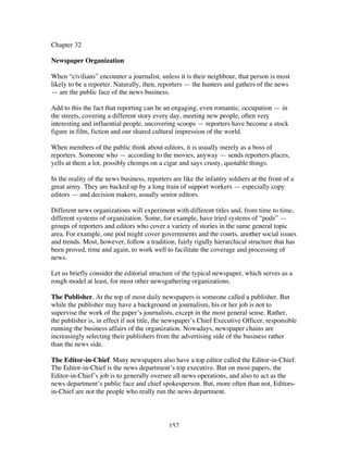 152
Chapter 32
Newspaper Organization
When “civilians” encounter a journalist, unless it is their neighbour, that person is most
likely to be a reporter. Naturally, then, reporters — the hunters and gathers of the news
— are the public face of the news business.
Add to this the fact that reporting can be an engaging, even romantic, occupation — in
the streets, covering a different story every day, meeting new people, often very
interesting and influential people, uncovering scoops — reporters have become a stock
figure in film, fiction and our shared cultural impression of the world.
When members of the public think about editors, it is usually merely as a boss of
reporters. Someone who — according to the movies, anyway — sends reporters places,
yells at them a lot, possibly chomps on a cigar and says crusty, quotable things.
In the reality of the news business, reporters are like the infantry soldiers at the front of a
great army. They are backed up by a long train of support workers — especially copy
editors — and decision makers, usually senior editors.
Different news organizations will experiment with different titles and, from time to time,
different systems of organization. Some, for example, have tried systems of “pods” —
groups of reporters and editors who cover a variety of stories in the same general topic
area. For example, one pod might cover governments and the courts, another social issues
and trends. Most, however, follow a tradition, fairly rigidly hierarchical structure that has
been proved, time and again, to work well to facilitate the coverage and processing of
news.
Let us briefly consider the editorial structure of the typical newspaper, which serves as a
rough model at least, for most other newsgathering organizations.
The Publisher. At the top of most daily newspapers is someone called a publisher. But
while the publisher may have a background in journalism, his or her job is not to
supervise the work of the paper’s journalists, except in the most general sense. Rather,
the publisher is, in effect if not title, the newspaper’s Chief Executive Officer, responsible
running the business affairs of the organization. Nowadays, newspaper chains are
increasingly selecting their publishers from the advertising side of the business rather
than the news side.
The Editor-in-Chief. Many newspapers also have a top editor called the Editor-in-Chief.
The Editor-in-Chief is the news department’s top executive. But on most papers, the
Editor-in-Chief’s job is to generally oversee all news operations, and also to act as the
news department’s public face and chief spokesperson. But, more often than not, Editors-
in-Chief are not the people who really run the news department.
 