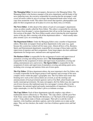 153
The Managing Editor. In most newspapers, that person is the Managing Editor. The
Managing Editor is the business manager of the news department, and the leader of the
news gathering team, the executive responsible for ensuring that the newspaper’s staff
covers all stories within its area of coverage, that department heads select wisely wire
copy from around the world. This editor must ensure that reporters, photographers and
plans for their assignment are all in place to cover any likely story as it breaks.
The News Editor. A little ahead of the editors of each of a newspaper’s departments
comes an editor usually called the News Editor. This editor is responsible for selecting
the stories from the paper’s various departments that will go on the front page and in the
first section of the paper. The News Editor usually selects selecting the most important
stories of the day after a meeting with all the department editors — which usually takes
place around 2 p.m. on a morning daily.
The Department Editors. Under the Managing Editor come a number of department
editors. Most daily newspapers break up these departments in the same way, again
because this system has worked well for many years. Almost all have a City, Business,
Sports and Entertainment department, responsible for coverage of those topics and the
supervision of reporters and their assignments. Some larger papers also have additional
departments for foreign news, national news and regional news.
The Business Editor is responsible for the assignment of stories and supervision of
journalists covering and editing business news. The Entertainment Editor is
responsible for the assignment of stories and supervision of journalists covering and
editing entertainment news and reviews. The Sports Editor is responsible for the
assignment of stories and supervision of journalists covering and editing sports news,
including wire coverage and statistics from out of town sports.
The City Editor. Of these department editors, the most important is the City Editor, who
is usually responsible for the largest group of staff reporters and coverage of the most
complex stories within the paper’s geographic area. The City Editor must ensure that
breaking news such as fires and accidents are covered, as are the meetings and
announcements of local government agencies such as City Hall, school boards and
nearby municipal governments. On many newspapers, the City Editor may also supervise
out-of-town bureaus (the traditional name for a newspaper’s remote offices) in the
Legislature, the national capital and nearby municipalities of importance. If there is a
major catastrophe, it is the City Editor’s job to co-ordinate coverage.
The Copy Editors. Each of these departments typically employs copy editors —
traditionally known collectively as “The Desk.” The copy editors, said the great New
York Times senior editor Theodore M. Bernstein, is at “the heart of the newspaper’s
power.” Copy editors make or break a newspaper. Their job is to edit the work of
reporters, write headlines and photo captions, and in the modern era to make up the
pages. They are fact checkers, the reader’s last line of defence against errors and bad
writing.
 