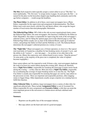 154
The Slot. Each respective desk typically assigns a senior editor to act as “The Slot,” or,
more traditionally, “The Slot man,” to assign stories to pages. In years past, the Slot — so
named for the place on the horseshoe-shaped copy-handling desk commonly used in the
age before computers — would assign the headlines.
The Photo Editor. In addition to all of these, most major newspapers have a Photo
Editor, responsible for the supervision and assignment of photojournalists. The Photo
Editor must work most closely with the City and Sports editors, who assign the largest
number of local stories that need photographic illustration.
The Editorial-Page Editor. Off a little to the side on most organizational charts comes
the Editorial Page Editor. On some newspapers, this function is fulfilled by the Editor-in-
Chief. Regardless, this editor is responsible for supervising the work of the newspaper’s
editorial writers, and for filling the opinion pages next to the editorial page as well. The
Editorial Page Editor usually acts as chair of the Editorial Board, made up of editorial
writers, and perhaps the Editor-in-Chief and the Publisher as well. The Editorial Board
determines the newspaper’s editorial position on a variety of issues.
The “Night Side.” Major newspapers are a 24-hour operation, or close to it. The typical
mid-sized daily in Canada has a deadline for late-breaking stories of around 11 p.m., and
the ability to do “replates” — new late pages — for an hour or two after that as the
presses run. (Hence the expression, now seldom heard in news rooms, “Stop the presses!”
At some point, as the majority of the press run is completed, the value of replates
becomes negligible.)
Since senior editors can’t be expected to work 24 hours a day, most newspapers duplicate
the work of at least two senior editors during the evening shift. Almost all, therefore,
have a Night News Editor, responsible for remaking the front page if major stories break
during the evening — as they often do. Most also have a Night City Editor, responsible
for co-ordinating the coverage of major breaking stories in or near the city. The Night
City Editor is usually also responsible for ensuring that pages are sent by copy editors to
the pressroom on time. These are important and responsible positions, often stepping-
stones to bigger things. Other departments usually assign a reporter on a rotating basis to
fulfill this function.
Other Editorial Titles. In addition, larger newspapers have a variety of other titles for
significant editorial jobs. These include Assignment Editor (a sort of Assistant City
Editor responsible for story assignment) and Executive Editor, a title that can mean the
most important person in the newsroom or a broken-down old hack sidelined until
retirement.
Summary
- Reporters are the public face of the newspaper industry.
- But copy editors are the heart and soul of a good newspaper.
 