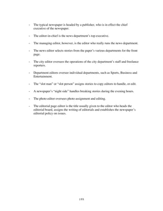 155
- The typical newspaper is headed by a publisher, who is in effect the chief
executive of the newspaper.
- The editor-in-chief is the news department’s top executive.
- The managing editor, however, is the editor who really runs the news department.
- The news editor selects stories from the paper’s various departments for the front
page.
- The city editor oversees the operations of the city department’s staff and freelance
reporters.
- Department editors oversee individual departments, such as Sports, Business and
Entertainment.
- The “slot man” or “slot person” assigns stories to copy editors to handle, or edit.
- A newspaper’s “night side” handles breaking stories during the evening hours.
- The photo editor oversees photo assignment and editing.
- The editorial page editor is the title usually given to the editor who heads the
editorial board, assigns the writing of editorials and establishes the newspaper’s
editorial policy on issues.
 