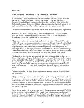 156
Chapter 33
Basic Newspaper Copy Editing — The Work of the Copy Editor
If a newspaper’s editorial department were an ocean liner, the senior editors would be
like the officers and the reporters would be like the deck crew. The copy editors,
however, would be like the engineers and stokers who work below deck, stoking the
boilers and operating the engines. Without officers or crew, the ship might not get to the
right place. Without the stokers and the engineers, it would get nowhere at all.
To use a different metaphor, copy editors are the heart and soul of any news organization.
Grammatically correct, educated use of language and accuracy of facts are the two
principal hallmarks of quality journalism. The copy editor is the last line of defence
between sloppy, hurried reporters and the reading public.
There is a myth that was prevalent in journalistic circles in the 1970s and 1980s, and
which still lingers in some quarters, that newspapers should write for people with a Grade
6, or Grade 10, or whatever, education. This is patronizing, untrue, and no doubt part of
why newspapers today are having trouble retaining readers. The language used in a
newspaper should be the language of a well-educated person. This does not mean using a
$15 word when a 5 cent word will do as well. But nor does it mean that journalists should
write like ignoramuses for ignoramuses. If this is the case, then the cause is lost!
The English writer Kingsley Amis famously and abusively categorized speakers of
literary English and colloquial English as berks and wankers. “Berks are careless, coarse,
crass, gross and of what anybody would agree is a lower class than one’s own. … Left to
them the English language would die of impurity, like late Latin. Wankers are prissy,
fussy, priggish, prim and of what they would probably misrepresent as a higher social
class than one’s own. … Left to them, the language would die of purity, like medieval
Latin.”
Writers, Amis wisely advised, should “try to pursue a course between the slipshod and
the punctilious.”
The job of the copy editor is find the balance between the language of wankers and berks.
It is to ensure precision in language as well as in fact, and to do so in language that can be
understood by most if not all readers. Therefore, out should go the high-brow, literary or
academic language, as should slang and jargon. Once again, we should be guided that we
have an unwritten contract with the readers: They pay a dime (or nowadays a dollar) and
we explain everything.
Some of you, novice writers in particular, may feel this constant stress on good English is
a sign of snobbery with no place in a fast-paced, widely circulated metropolitan daily.
But systematic use of language results in clarity of reporting, eliminating confusion about
meaning. Moreover, as we have said before in other contexts, it is part of the culture of
 