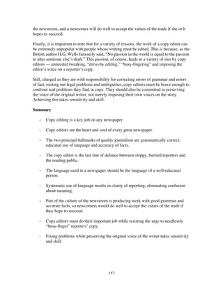 157
the newsroom, and a newcomer will do well to accept the values of the trade if she or h
hopes to succeed.
Finally, it is important to note that for a variety of reasons, the work of a copy editor can
be extremely unpopular with people whose writing must be edited. This is because, as the
British author H.G. Wells famously said, “No passion in the world is equal to the passion
to alter someone else’s draft.” This passion, of course, leads to a variety of sins by copy
editors — unneeded tweaking, “drive-by editing,” “busy-fingering” and imposing the
editor’s voice on a reporter’s copy.
Still, charged as they are with responsibility for correcting errors of grammar and errors
of fact, rooting out legal problems and ambiguities, copy editors must be brave enough to
confront real problems they find in copy. They should also be committed to preserving
the voice of the original writer, not merely imposing their own voices on the story.
Achieving this takes sensitivity and skill.
Summary
- Copy editing is a key job on any newspaper.
- Copy editors are the heart and soul of every great newspaper.
- The two principal hallmarks of quality journalism are grammatically correct,
educated use of language and accuracy of facts.
- The copy editor is the last line of defence between sloppy, hurried reporters and
the reading public.
- The language used in a newspaper should be the language of a well-educated
person.
- Systematic use of language results in clarity of reporting, eliminating confusion
about meaning.
- Part of the culture of the newsroom is producing work with good grammar and
accurate facts, so newcomers would do well to accept the values of the trade if
they hope to succeed.
- Copy editors must do their important job while resisting the urge to needlessly
“busy-finger” reporters’ copy.
- Fixing problems while preserving the original voice of the writer takes sensitivity
and skill.
 