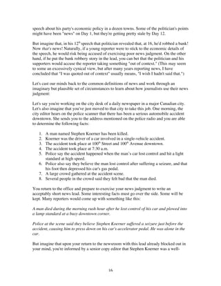 16
speech about his party's economic policy in a dozen towns. Some of the politician's points
might have been "news" on Day 1, but they're getting pretty stale by Day 12.
But imagine that, in his 12th
speech that politician revealed that, at 16, he'd robbed a bank!
Now that's news! Naturally, if a young reporter were to stick to the economic details of
the speech, he would risk being accused of exercising poor news judgment. On the other
hand, if he put the bank robbery story in the lead, you can bet that the politician and his
supporters would accuse the reporter taking something "out of context." (This may seem
to some an excessively cynical view, but after many years reporting news, I have
concluded that "I was quoted out of context" usually means, "I wish I hadn't said that.")
Let's cast our minds back to the common definitions of news and work through an
imaginary but plausible set of circumstances to learn about how journalists use their news
judgment:
Let's say you're working on the city desk of a daily newspaper in a major Canadian city.
Let's also imagine that you've just moved to that city to take this job. One morning, the
city editor hears on the police scanner that there has been a serious automobile accident
downtown. She sends you to the address mentioned on the police radio and you are able
to determine the following facts:
1. A man named Stephen Koerner has been killed.
2. Koerner was the driver of a car involved in a single-vehicle accident.
3. The accident took place at 100th
Street and 100th
Avenue downtown.
4. The accident took place at 7:30 a.m.
5. Police say the accident happened when the man’s car lost control and hit a light
standard at high speed.
6. Police also say they believe the man lost control after suffering a seizure, and that
his foot then depressed his car's gas pedal.
7. A large crowd gathered at the accident scene.
8. Several people in the crowd said they felt bad that the man died.
You return to the office and prepare to exercise your news judgment to write an
acceptably short news lead. Some interesting facts must go over the side. Some will be
kept. Many reporters would come up with something like this:
A man died during the morning rush hour after he lost control of his car and plowed into
a lamp standard at a busy downtown corner.
Police at the scene said they believe Stephen Koerner suffered a seizure just before the
accident, causing him to press down on his car's accelerator pedal. He was alone in the
car.
But imagine that upon your return to the newsroom with this lead already blocked out in
your mind, you're informed by a senior copy editor that Stephen Koerner was a well-
 