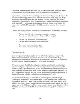 160
Punctuation is another area in which it is easy to sow confusion and ambiguity, not to
mention outright error. Properly used, however, punctuation promotes clarity.
In journalism, sentences that require little punctuation are usually superior. However, this
does not mean that copy editors should eliminate punctuation marks willy-nilly. Copy
editors must read sentences for their true meaning — which sometimes will not be
immediately clear to the copy editor. When this occurs, your responsibility is to query the
writer if possible — or to puzzle out the meaning from the context of the story if the
writer is not available. The copy editor should then make he meaning of the sentence
clear.
Consider how the placement of commas affects the meaning of the following sentences:
- The boys and girls who were on the ground floor escaped.
- The boys and girls, who were on the ground floor, escaped.
- The man who is an atheist will be imprisoned.
- The man, who is an atheist, will be imprisoned.
- The woman who is married is happy.
- The woman, who is married, is happy.
Typographical style.
Every newspaper worth the name has its own style for the spelling of many words,
abbreviation, capitalization, quotation of titles and so on. Most Canadian daily
newspapers use the Canadian Press Style as the foundation of that policy. It is your duty
as a copy editor to learn your newspaper’s style, and to adhere to it.
Of course, reporters should feel an obligation to do the same. But it is a sad fact that
reporters of 20 years’ experience of the author’s acquaintance have never managed to
learn their paper’s style. Some would say this should be a horsewhipping offence, but in
many cases these reporters bring things to their work that outweigh their sloppiness with
style, weak spelling and other sins. But it is the copy editor’s special responsibility to fix
these problems, and to be knowledgeable about their employer’s style.
The place to start, of course, as outlined in an earlier chapter, is with a thorough
knowledge of the basics of Canadian Press Style — plus knowing where to go to check
more esoteric points of CP Style. However, most newspapers have a few distinct style
points of their own — mostly to deal with local geographical features and the like. A few
papers, such as the Globe and Mail, have more extensive style systems of their own. Even
the Globe, however, turns to the CP Stylebook when its own stylebook is silent on a
topic.
 