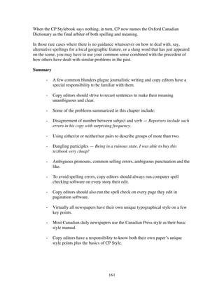 161
When the CP Stylebook says nothing, in turn, CP now names the Oxford Canadian
Dictionary as the final arbiter of both spelling and meaning.
In those rare cases where there is no guidance whatsoever on how to deal with, say,
alternative spellings for a local geographic feature, or a slang word that has just appeared
on the scene, you may have to use your common sense combined with the precedent of
how others have dealt with similar problems in the past.
Summary
- A few common blunders plague journalistic writing and copy editors have a
special responsibility to be familiar with them.
- Copy editors should strive to recast sentences to make their meaning
unambiguous and clear.
- Some of the problems summarized in this chapter include:
- Disagreement of number between subject and verb — Reporters include such
errors in his copy with surprising frequency.
- Using either/or or neither/nor pairs to describe groups of more than two.
- Dangling participles — Being in a ruinous state, I was able to buy this
textbook very cheap!
- Ambiguous pronouns, common selling errors, ambiguous punctuation and the
like.
- To avoid spelling errors, copy editors should always run computer spell
checking software on every story their edit.
- Copy editors should also run the spell check on every page they edit in
pagination software.
- Virtually all newspapers have their own unique typographical style on a few
key points.
- Most Canadian daily newspapers use the Canadian Press style as their basic
style manual.
- Copy editors have a responsibility to know both their own paper’s unique
style points plus the basics of CP Style.
 