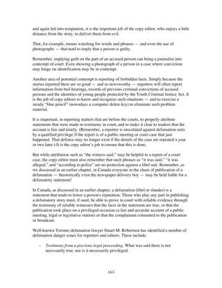 163
and again led into temptation, it is the important job of the copy editor, who enjoys a little
distance from the story, to deliver them from evil.
That, for example, means watching for words and phrases — and even the use of
photographs — that tend to imply that a person is guilty.
Remember, implying guilt on the part of an accused person can bring a journalist into
contempt of court. Even showing a photograph of a person in a case where conviction
may hinge on identification may be in contempt.
Another area of potential contempt is reporting of forbidden facts. Simply because the
stories reported there are so good — and so newsworthy — reporters will often report
information from bail hearings, records of previous criminal convictions of accused
persons and the identities of young people protected by the Youth Criminal Justice Act. It
is the job of copy editors to know and recognize such situations — and to exercise a
steady “blue pencil” (nowadays a computer delete key) to eliminate such problem
material.
It is important, in reporting matters that are before the courts, to properly attribute
statements that were made in testimony in court, and to make it clear to readers that the
account is fair and timely. (Remember, a reporter is inoculated against defamation suits
by a qualified privilege if the report is of a public meeting or court case that just
happened. That defence may no longer exist if the details of the case are repeated a year
or two later.) It is the copy editor’s job to ensure that this is done.
But while attribution such as “the witness said,” may be helpful in a report of a court
case, the copy editor must also remember that such phrases as “it was said,” “it was
alleged,” and “according to police” are no protection against a libel suit. Remember, as
we discussed in an earlier chapter, in Canada everyone in the chain of publication of a
defamation — theoretically even the newspaper delivery boy — may be held liable for a
defamatory statement!
In Canada, as discussed in an earlier chapter, a defamation (libel or slander) is a
statement that tends to lower a person's reputation. Those who play any part in publishing
a defamatory story must, if sued, be able to prove in court with reliable evidence through
the testimony of reliable witnesses that the facts in the statement are true, or that the
publication took place on a privileged occasion (a fair and accurate account of a public
meeting, legal or legislative station) or that the complainant consented to the publication
or broadcast.
Well-known Toronto defamation lawyer Stuart M. Robertson has identified a number of
defamation danger zones for reporters and editors. These include:
- Testimony from a previous legal proceeding. What was said there is not
necessarily true, nor is it necessarily privileged.
 