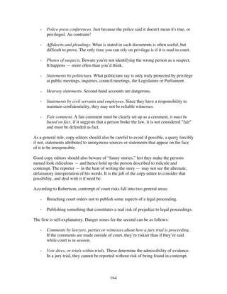 164
- Police press conferences. Just because the police said it doesn't mean it's true, or
privileged. Au contraire!
- Affidavits and pleadings. What is stated in such documents is often useful, but
difficult to prove. The only time you can rely on privilege is if it is read in court.
- Photos of suspects. Beware you're not identifying the wrong person as a suspect.
It happens — more often than you’d think.
- Statements by politicians. What politicians say is only truly protected by privilege
at public meetings, inquiries, council meetings, the Legislature or Parliament.
- Hearsay statements. Second-hand accounts are dangerous.
- Statements by civil servants and employees. Since they have a responsibility to
maintain confidentiality, they may not be reliable witnesses.
- Fair comment. A fair comment must be clearly set up as a comment, it must be
based on fact, if it suggests that a person broke the law, it is not considered "fair"
and must be defended as fact.
As a general rule, copy editors should also be careful to avoid if possible, a query forcibly
if not, statements attributed to anonymous sources or statements that appear on the face
of it to be irresponsible.
Good copy editors should also beware of “funny stories,” lest they make the persons
named look ridiculous — and hence hold up the person described to ridicule and
contempt. The reporter — in the heat of writing the story — may not see the alternate,
defamatory interpretation of his words. It is the job of the copy editor to consider that
possibility, and deal with it if need be.
According to Robertson, contempt of court risks fall into two general areas:
- Breaching court orders not to publish some aspects of a legal proceeding.
- Publishing something that constitutes a real risk of prejudice to legal proceedings.
The first is self-explanatory. Danger zones for the second can be as follows:
- Comments by lawyers, parties or witnesses about how a jury trial is proceeding.
If the comments are made outside of court, they’re riskier than if they’re said
while court is in session.
- Voir dires, or trials within trials. These determine the admissibility of evidence.
In a jury trial, they cannot be reported without risk of being found in contempt.
 