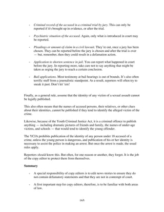 165
- Criminal record of the accused in a criminal trial by jury. This can only be
reported if it's brought up in evidence, or after the trial.
- Psychiatric situation of the accused. Again, only what is introduced in court may
be reported.
- Pleadings or amount of claim in a civil lawsuit. They’re out, once a jury has been
chosen. They can be reported before the jury is chosen and after the trial is over
— but, remember, then they could result in a defamation action.
- Application to shorten sentence in jail. You can report what happened in court
before the jury. In reporting more, take care not to say anything that might be
taken as urging the jury to reach a certain conclusion.
- Bail applications. Most testimony at bail hearings is out of bounds. It’s also often
terrific stuff from a journalistic standpoint. As a result, reporters will often try to
sneak it past. Don’t let ‘em!
Finally, as a general rule, assume that the identity of any victim of a sexual assault cannot
be legally published.
This also often means that the names of accused persons, their relatives, or other clues
about their identities, cannot be published if they tend to identify the alleged victim of the
crime.
Likewise, because of the Youth Criminal Justice Act, it is a criminal offence to publish
anything — including dramatic pictures of friends and family, the names of under-age
victims, and schools — that would tend to identify the young offender.
The YCJA prohibits publication of the identity of any person under 18 accused of a
crime, unless the young person is dangerous, and publication of his or her identity is
necessary to assist the police in making an arrest. But once the arrest is made, the usual
rules apply.
Reporters should know this. But often, for one reason or another, they forget. It is the job
of the copy editor to protect them from themselves.
Summary
- A special responsibility of copy editors is to edit news stories to ensure they do
not contain defamatory statements and that they are not in contempt of court.
- A first important step for copy editors, therefore, is to be familiar with both areas
of law.
 