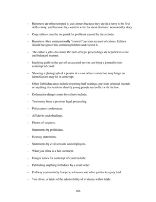 166
- Reporters are often tempted to cut corners because they are in a hurry to be first
with a story, and because they want to write the most dramatic, newsworthy story.
- Copy editors must be on guard for problems caused by the attitude.
- Reporters often unintentionally “convict” persons accused of crimes. Editors
should recognize this common problem and correct it.
- The editor’s job is to ensure the facts of legal proceedings are reported in a fair
and balanced manner.
- Implying guilt on the part of an accused person can bring a journalist into
contempt of court.
- Showing a photograph of a person in a case where conviction may hinge on
identification may be in contempt.
- Other forbidden areas include reporting bail hearings, previous criminal records
or anything that tends to identify young people in conflict with the law.
- Defamation danger zones for editors include:
- Testimony from a previous legal proceeding.
- Police press conferences.
- Affidavits and pleadings.
- Photos of suspects.
- Statements by politicians.
- Hearsay statements.
- Statements by civil servants and employees.
- What you think is a fair comment.
- Danger zones for contempt of court include:
- Publishing anything forbidden by a court order.
- Hallway comments by lawyers, witnesses and other parties to a jury trial.
- Voir dires, or trials of the admissibility of evidence within trials.
 