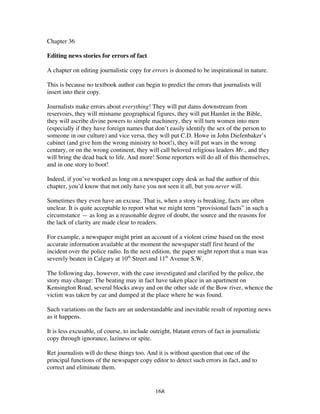 168
Chapter 36
Editing news stories for errors of fact
A chapter on editing journalistic copy for errors is doomed to be inspirational in nature.
This is because no textbook author can begin to predict the errors that journalists will
insert into their copy.
Journalists make errors about everything! They will put dams downstream from
reservoirs, they will misname geographical figures, they will put Hamlet in the Bible,
they will ascribe divine powers to simple machinery, they will turn women into men
(especially if they have foreign names that don’t easily identify the sex of the person to
someone in our culture) and vice versa, they will put C.D. Howe in John Diefenbaker’s
cabinet (and give him the wrong ministry to boot!), they will put wars in the wrong
century, or on the wrong continent, they will call beloved religious leaders Mr., and they
will bring the dead back to life. And more! Some reporters will do all of this themselves,
and in one story to boot!
Indeed, if you’ve worked as long on a newspaper copy desk as had the author of this
chapter, you’d know that not only have you not seen it all, but you never will.
Sometimes they even have an excuse. That is, when a story is breaking, facts are often
unclear. It is quite acceptable to report what we might term “provisional facts” in such a
circumstance — as long as a reasonable degree of doubt, the source and the reasons for
the lack of clarity are made clear to readers.
For example, a newspaper might print an account of a violent crime based on the most
accurate information available at the moment the newspaper staff first heard of the
incident over the police radio. In the next edition, the paper might report that a man was
severely beaten in Calgary at 10th
Street and 11th
Avenue S.W.
The following day, however, with the case investigated and clarified by the police, the
story may change: The beating may in fact have taken place in an apartment on
Kensington Road, several blocks away and on the other side of the Bow river, whence the
victim was taken by car and dumped at the place where he was found.
Such variations on the facts are an understandable and inevitable result of reporting news
as it happens.
It is less excusable, of course, to include outright, blatant errors of fact in journalistic
copy through ignorance, laziness or spite.
Ret journalists will do these things too. And it is without question that one of the
principal functions of the newspaper copy editor to detect such errors in fact, and to
correct and eliminate them.
 