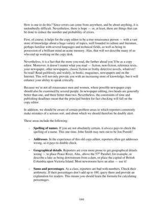 169
How is one to do this? Since errors can come from anywhere, and be about anything, it is
undoubtedly difficult. Nevertheless, there is hope — or, at least, there are things that can
be done to reduce the number and probability of errors.
First, of course, it helps for the copy editor to be a true renaissance person — with a vast
store of knowledge about a huge variety of topics, well founded in culture and literature,
perhaps familiar with several languages and technical fields, as well as being in
possession of a brilliant mind an acute memory. Alas, that will not describe many of us
who end up working on the copy desk.
Nevertheless, it is a fact that the more you read, the farther ahead you’ll be as a copy
editor. Moreover, it doesn’t matter what you read — fiction, non-fiction, reference texts,
your newspaper, other newspapers, classic fiction or frothy detective novels, whatever!
So read! Read guiltlessly and widely, in books, magazines, newspapers and on the
Internet. This will not only provide you with an increasing store of knowledge, but it will
enhance your ability to speak critically.
Because we’re not all renaissance men and women, where possible newspaper copy
should also be examined by several people. In newspaper editing, two heads are generally
better than one, and three better than two. Nevertheless, the constraints of time and
publishing deadlines mean that the principal burden for fact checking will fall on the
copy editor.
In addition, we should be aware of certain problem areas in which reporters commonly
make mistakes of a serious sort, and about which we should therefore be doubly alert.
These areas include the following:
- Spelling of names. If you are not absolutely certain, it always pays to check the
spelling of a name. This one time, John Smith may turn out to be Jon Psmith!
- Addresses. In the experience of this old copy editor, reporters often get addresses
wrong, so it pays to double check.
- Geographical details. Reporters are even more prone to get geographical details
wrong — to place Peace River, Alta., above the 57th
Parallel, for example, or
describe a lake as being downstream from a dam, or place the capital of British
Columbia upon Victoria Island. Most newsrooms have an atlas — use it!
- Sums and percentages. As a class, reporters are bad with numbers. Check their
arithmetic. If their percentages don’t add up to 100, query them and provide an
explanation for readers. This means you should learn the formula for calculating
percentages.
 