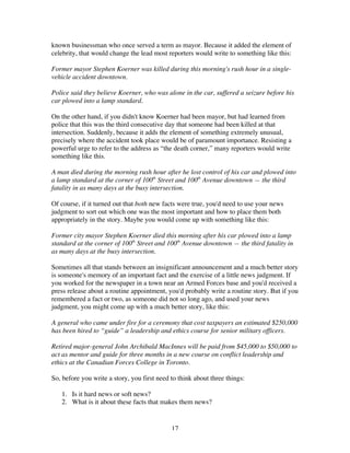17
known businessman who once served a term as mayor. Because it added the element of
celebrity, that would change the lead most reporters would write to something like this:
Former mayor Stephen Koerner was killed during this morning's rush hour in a single-
vehicle accident downtown.
Police said they believe Koerner, who was alone in the car, suffered a seizure before his
car plowed into a lamp standard.
On the other hand, if you didn't know Koerner had been mayor, but had learned from
police that this was the third consecutive day that someone had been killed at that
intersection. Suddenly, because it adds the element of something extremely unusual,
precisely where the accident took place would be of paramount importance. Resisting a
powerful urge to refer to the address as “the death corner,” many reporters would write
something like this.
A man died during the morning rush hour after he lost control of his car and plowed into
a lamp standard at the corner of 100th
Street and 100th
Avenue downtown — the third
fatality in as many days at the busy intersection.
Of course, if it turned out that both new facts were true, you'd need to use your news
judgment to sort out which one was the most important and how to place them both
appropriately in the story. Maybe you would come up with something like this:
Former city mayor Stephen Koerner died this morning after his car plowed into a lamp
standard at the corner of 100th
Street and 100th
Avenue downtown — the third fatality in
as many days at the busy intersection.
Sometimes all that stands between an insignificant announcement and a much better story
is someone's memory of an important fact and the exercise of a little news judgment. If
you worked for the newspaper in a town near an Armed Forces base and you'd received a
press release about a routine appointment, you'd probably write a routine story. But if you
remembered a fact or two, as someone did not so long ago, and used your news
judgment, you might come up with a much better story, like this:
A general who came under fire for a ceremony that cost taxpayers an estimated $250,000
has been hired to “guide” a leadership and ethics course for senior military officers.
Retired major-general John Archibald MacInnes will be paid from $45,000 to $50,000 to
act as mentor and guide for three months in a new course on conflict leadership and
ethics at the Canadian Forces College in Toronto.
So, before you write a story, you first need to think about three things:
1. Is it hard news or soft news?
2. What is it about these facts that makes them news?
 
