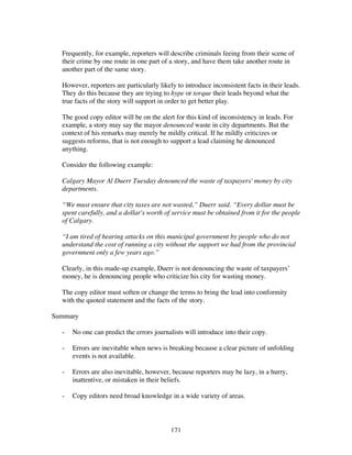 171
Frequently, for example, reporters will describe criminals feeing from their scene of
their crime by one route in one part of a story, and have them take another route in
another part of the same story.
However, reporters are particularly likely to introduce inconsistent facts in their leads.
They do this because they are trying to hype or torque their leads beyond what the
true facts of the story will support in order to get better play.
The good copy editor will be on the alert for this kind of inconsistency in leads. For
example, a story may say the mayor denounced waste in city departments. But the
context of his remarks may merely be mildly critical. If he mildly criticizes or
suggests reforms, that is not enough to support a lead claiming he denounced
anything.
Consider the following example:
Calgary Mayor Al Duerr Tuesday denounced the waste of taxpayers' money by city
departments.
“We must ensure that city taxes are not wasted,” Duerr said. “Every dollar must be
spent carefully, and a dollar's worth of service must be obtained from it for the people
of Calgary.
“I am tired of hearing attacks on this municipal government by people who do not
understand the cost of running a city without the support we had from the provincial
government only a few years ago.”
Clearly, in this made-up example, Duerr is not denouncing the waste of taxpayers’
money, he is denouncing people who criticize his city for wasting money.
The copy editor must soften or change the terms to bring the lead into conformity
with the quoted statement and the facts of the story.
Summary
- No one can predict the errors journalists will introduce into their copy.
- Errors are inevitable when news is breaking because a clear picture of unfolding
events is not available.
- Errors are also inevitable, however, because reporters may be lazy, in a hurry,
inattentive, or mistaken in their beliefs.
- Copy editors need broad knowledge in a wide variety of areas.
 