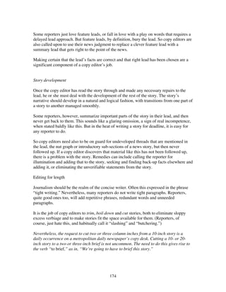 174
Some reporters just love feature leads, or fall in love with a play on words that requires a
delayed lead approach. But feature leads, by definition, bury the lead. So copy editors are
also called upon to use their news judgment to replace a clever feature lead with a
summary lead that gets right to the point of the news.
Making certain that the lead’s facts are correct and that right lead has been chosen are a
significant component of a copy editor’s job.
Story development
Once the copy editor has read the story through and made any necessary repairs to the
lead, he or she must deal with the development of the rest of the story. The story’s
narrative should develop in a natural and logical fashion, with transitions from one part of
a story to another managed smoothly.
Some reporters, however, summarize important parts of the story in their lead, and then
never get back to them. This sounds like a glaring omission, a sign of real incompetence,
when stated baldly like this. But in the heat of writing a story for deadline, it is easy for
any reporter to do.
So copy editors need also to be on guard for undeveloped threads that are mentioned in
the lead, the nut graph or introductory sub-sections of a news story, but then never
followed up. If a copy editor discovers that material like this has not been followed up,
there is a problem with the story. Remedies can include calling the reporter for
illumination and adding that to the story, seeking and finding back-up facts elsewhere and
adding it, or eliminating the unverifiable statements from the story.
Editing for length
Journalism should be the realm of the concise writer. Often this expressed in the phrase
“tight writing.” Nevertheless, many reporters do not write tight paragraphs. Reporters,
quite good ones too, will add repetitive phrases, redundant words and unneeded
paragraphs.
It is the job of copy editors to trim, boil down and cut stories, both to eliminate sloppy
excess verbiage and to make stories fit the space available for them. (Reporters, of
course, just hate this, and habitually call it “slashing” and “butchering.”)
Nevertheless, the request to cut two or three column inches from a 10-inch story is a
daily occurrence on a metropolitan daily newspaper’s copy desk. Cutting a 10- or 20-
inch story to a two or three-inch brief is not uncommon. The need to do this gives rise to
the verb “to brief,” as in, “We’re going to have to brief this story.”
 
