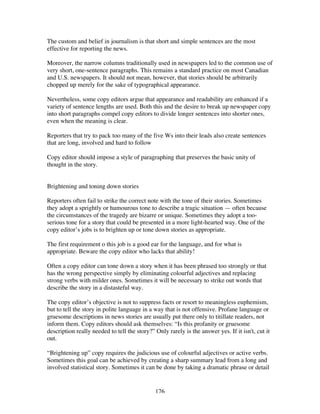 176
The custom and belief in journalism is that short and simple sentences are the most
effective for reporting the news.
Moreover, the narrow columns traditionally used in newspapers led to the common use of
very short, one-sentence paragraphs. This remains a standard practice on most Canadian
and U.S. newspapers. It should not mean, however, that stories should be arbitrarily
chopped up merely for the sake of typographical appearance.
Nevertheless, some copy editors argue that appearance and readability are enhanced if a
variety of sentence lengths are used. Both this and the desire to break up newspaper copy
into short paragraphs compel copy editors to divide longer sentences into shorter ones,
even when the meaning is clear.
Reporters that try to pack too many of the five Ws into their leads also create sentences
that are long, involved and hard to follow
Copy editor should impose a style of paragraphing that preserves the basic unity of
thought in the story.
Brightening and toning down stories
Reporters often fail to strike the correct note with the tone of their stories. Sometimes
they adopt a sprightly or humourous tone to describe a tragic situation — often because
the circumstances of the tragedy are bizarre or unique. Sometimes they adopt a too-
serious tone for a story that could be presented in a more light-hearted way. One of the
copy editor’s jobs is to brighten up or tone down stories as appropriate.
The first requirement o this job is a good ear for the language, and for what is
appropriate. Beware the copy editor who lacks that ability!
Often a copy editor can tone down a story when it has been phrased too strongly or that
has the wrong perspective simply by eliminating colourful adjectives and replacing
strong verbs with milder ones. Sometimes it will be necessary to strike out words that
describe the story in a distasteful way.
The copy editor’s objective is not to suppress facts or resort to meaningless euphemism,
but to tell the story in polite language in a way that is not offensive. Profane language or
gruesome descriptions in news stories are usually put there only to titillate readers, not
inform them. Copy editors should ask themselves: “Is this profanity or gruesome
description really needed to tell the story?” Only rarely is the answer yes. If it isn't, cut it
out.
“Brightening up” copy requires the judicious use of colourful adjectives or active verbs.
Sometimes this goal can be achieved by creating a sharp summary lead from a long and
involved statistical story. Sometimes it can be done by taking a dramatic phrase or detail
 