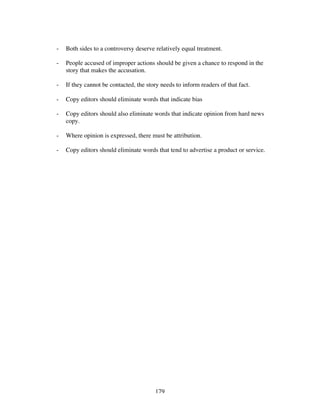 179
- Both sides to a controversy deserve relatively equal treatment.
- People accused of improper actions should be given a chance to respond in the
story that makes the accusation.
- If they cannot be contacted, the story needs to inform readers of that fact.
- Copy editors should eliminate words that indicate bias
- Copy editors should also eliminate words that indicate opinion from hard news
copy.
- Where opinion is expressed, there must be attribution.
- Copy editors should eliminate words that tend to advertise a product or service.
 