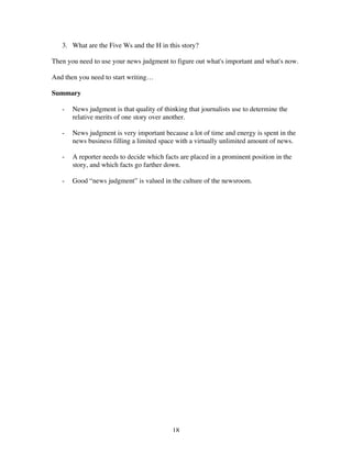 18
3. What are the Five Ws and the H in this story?
Then you need to use your news judgment to figure out what's important and what's now.
And then you need to start writing…
Summary
- News judgment is that quality of thinking that journalists use to determine the
relative merits of one story over another.
- News judgment is very important because a lot of time and energy is spent in the
news business filling a limited space with a virtually unlimited amount of news.
- A reporter needs to decide which facts are placed in a prominent position in the
story, and which facts go farther down.
- Good “news judgment” is valued in the culture of the newsroom.
 