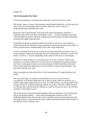 180
Chapter 38
The Professionally Dirty Mind
To do her job properly, a journalist must cultivate a “professionally dirty mind.”
This doesn’t mean, of course, that journalists should speak offensively, or while away the
hours in the newsroom telling obnoxious jokes. Moreover, there’s more to a
professionally dirty mind than mere smut.
He point is that as professionals who work with words and language, journalists —
especially copy editors and above all headline writers — must be constantly aware that
words and phrases can have alternate meanings and must be alert to possible unintended
meanings that might creep into print.
Unintended meanings in journalism often come about in one of two ways: because a
word or phrase has an alternate or slang meaning, or because the position of the words, or
the use of punctuation, unintentionally conveys the wrong impression.
So, for an example of the first sort, to describe an unmarried man as a bachelor may, in
certain contexts, imply to the reader that the man is homosexual. Therefore, to write “Mr.
Smith, a bachelor…” may be, depending on the context of the story, to court danger.
In Britain, to write the phrase “assisting the police with their inquiries” implies that
someone is in custody, suspected of a crime, but not yet charged. In Canada, journalists
don’t have to play quite so cute in such circumstances. In the United States, they don’t
have to worry about this implication at all. Nevertheless, merely using the phrase may
carry the connotation of crime.
Likewise, people are often referred to as “tired and emotional” to imply that they were
drunk.
This may seem funny, or merely a minor ethical issue, but it can have serious
consequences. In Canadian defamation law it doesn’t matter what you meant to say, it
matters what readers understood you to mean. So if Mr. Smith is, say, the president of the
League to Preserve Traditional Marriage and he can produce witnesses willing to testify
in court that they took the bachelor reference to mean he was gay, he may very well have
grounds to successfully sue you.
The second type of miscommunication happens when you start out to say one thing and
end up saying quite another — often withy unintentionally hilarious results. The
Lethbridge Herald copy editor meant to write a headline saying an intoxicated man who
broke the window of a pawnshop and stole a violin would be sentenced to nine months in
jail. What he wrote, famously, was:
 