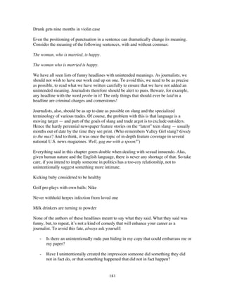 181
Drunk gets nine months in violin case
Even the positioning of punctuation in a sentence can dramatically change its meaning.
Consider the meaning of the following sentences, with and without commas:
The woman, who is married, is happy.
The woman who is married is happy.
We have all seen lists of funny headlines with unintended meanings. As journalists, we
should not wish to have our work end up on one. To avoid this, we need to be as precise
as possible, to read what we have written carefully to ensure that we have not added an
unintended meaning. Journalists therefore should be alert to puns. Beware, for example,
any headline with the word probe in it! The only things that should ever be laid in a
headline are criminal charges and cornerstones!
Journalists, also, should be as up to date as possible on slang and the specialized
terminology of various trades. Of course, the problem with this is that language is a
moving target — and part of the goals of slang and trade argot is to exclude outsiders.
Hence the hardy perennial newspaper feature stories on the “latest” teen slang — usually
months out of date by the time they see print. (Who remembers Valley Girl slang? Grody
to the max? And to think, it was once the topic of in-depth feature coverage in several
national U.S. news magazines. Well, gag me with a spoon!”)
Everything said in this chapter goers double when dealing with sexual innuendo. Alas,
given human nature and the English language, there is never any shortage of that. So take
care, if you intend to imply someone in politics has a too-coy relationship, not to
unintentionally suggest something more intimate.
Kicking baby considered to be healthy
Golf pro plays with own balls: Nike
Never withhold herpes infection from loved one
Milk drinkers are turning to powder
None of the authors of these headlines meant to say what they said. What they said was
funny, but, to repeat, it’s not a kind of comedy that will enhance your career as a
journalist. To avoid this fate, always ask yourself:
- Is there an unintentionally rude pun hiding in my copy that could embarrass me or
my paper?
- Have I unintentionally created the impression someone did something they did
not in fact do, or that something happened that did not in fact happen?
 