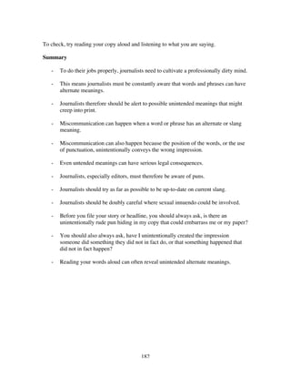 182
To check, try reading your copy aloud and listening to what you are saying.
Summary
- To do their jobs properly, journalists need to cultivate a professionally dirty mind.
- This means journalists must be constantly aware that words and phrases can have
alternate meanings.
- Journalists therefore should be alert to possible unintended meanings that might
creep into print.
- Miscommunication can happen when a word or phrase has an alternate or slang
meaning.
- Miscommunication can also happen because the position of the words, or the use
of punctuation, unintentionally conveys the wrong impression.
- Even untended meanings can have serious legal consequences.
- Journalists, especially editors, must therefore be aware of puns.
- Journalists should try as far as possible to be up-to-date on current slang.
- Journalists should be doubly careful where sexual innuendo could be involved.
- Before you file your story or headline, you should always ask, is there an
unintentionally rude pun hiding in my copy that could embarrass me or my paper?
- You should also always ask, have I unintentionally created the impression
someone did something they did not in fact do, or that something happened that
did not in fact happen?
- Reading your words aloud can often reveal unintended alternate meanings.
 